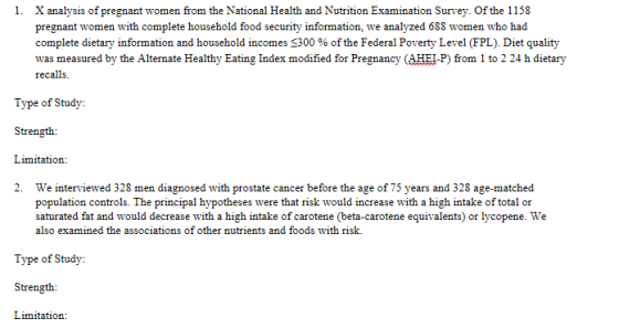 1. X analysis of pregnant women from the National Health and Nutrition Examination Survey. Of the 1158 pregnant women with complete household food security information, we analyzed 688 women who had complete dietary information and household incomes s300 % of the Federal Poverty Level (FPL). Diet quality was measured by the Alternate Healthy Eating Index modified for Pregnancy (AHEI-P) from 1 to 2 24 h dietary Type of Study: Strength Limitation: 2. We interviewed 328 men diagnosed with prostate cancer before the age of 75 years and 328 age-matched population controls. The principal hypotheses were that risk would increase with a high intake of total or saturated fat and would decrease with a high intake of carotene (beta-carotene equivalents) or lycopene. We also examined the associations of other nutrients and foods with risk. Type of Study Strength Limitation