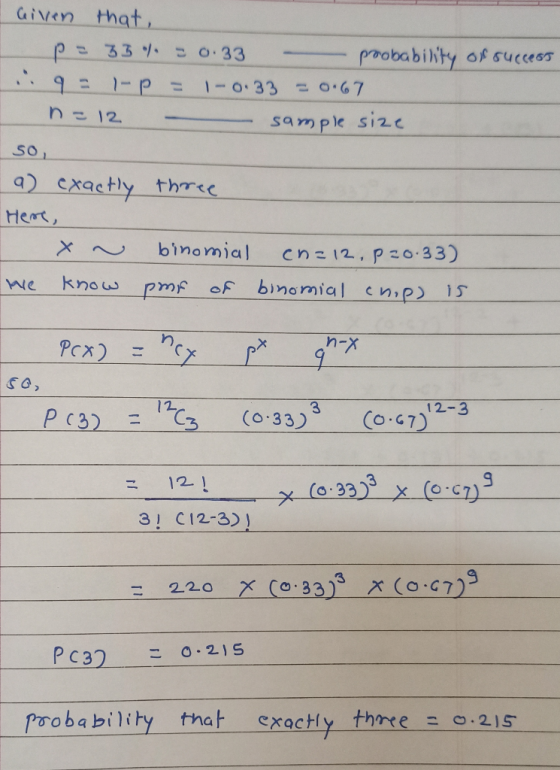 Given that, p=33% = 0.33 - probability of success i 9 = - p = 1 - 0:33 = 0.67 n = 12 - sample size so, a) exactly three Here,