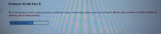 Problem 10-4B Part 5 5. If the treasury stock was purchase at $18 per share, how many shares were purchased? (Enter your answ