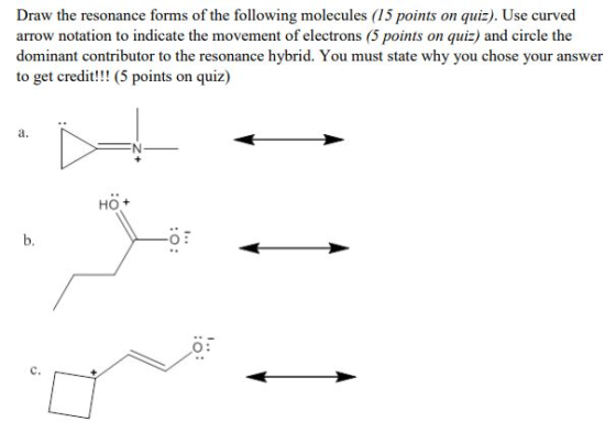 Draw the resonance forms of the following molecules (15 points on quiz). Use curved arrow notation to indicate the movement of electrons (5 points on quiz) and circle the dominant contributor to the resonance hybrid. You must state why you chose your answer to get credit!!! (5 points on quiz) a. HO + b. O: C.
