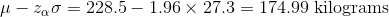 \mu-z_{\alpha}\sigma=228.5-1.96\times 27.3 =174.99\text{ kilograms}