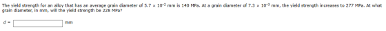 The yield strength for an alloy that has an average grain diameter of 5.7 x 10-2 mm is 140 MPa. At a grain diameter of 7.3 x