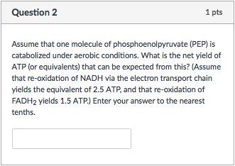 Question 2 1 pts Assume that one molecule of phosphoenolpyruvate (PEP) is catabolized under aerobic conditions. What is the net yield of ATP (or equivalents) that can be expected from this? Assume that re-oxidation of NADH via the electron transport chain yields the equivalent of 2.5 ATP, and that re-oxidation of FADH2 yields 1.5 ATP) Enter your answer to the nearest tenths.