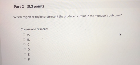 Part 2 (0.3 point) Which region or regions represent the producer surplus in the monopoly outcome? Choose one or more: А. О С
