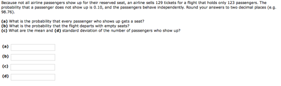 Because not all airline passengers show up for their reserved seat, an airline sells 129 tickets for a flight that holds only 123 passengers. The probability that a passenger does not show up is 0.10, and the passengers behave independently. Round your answers to two decimal places (e.g 98.76) (a) What is the probability that every passenger who shows up gets a seat? (b) What is the probability that the flight departs with empty seats? (c) What are the mean and (d) standard deviation of the number of passengers who show up?