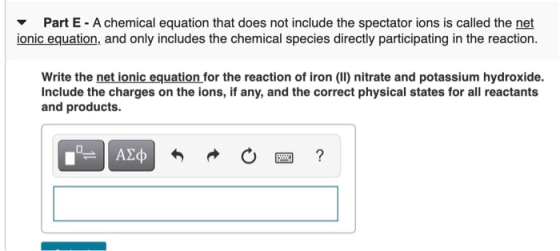 Part E - A chemical equation that does not include the spectator ions is called the net ionic equation, and only includes the