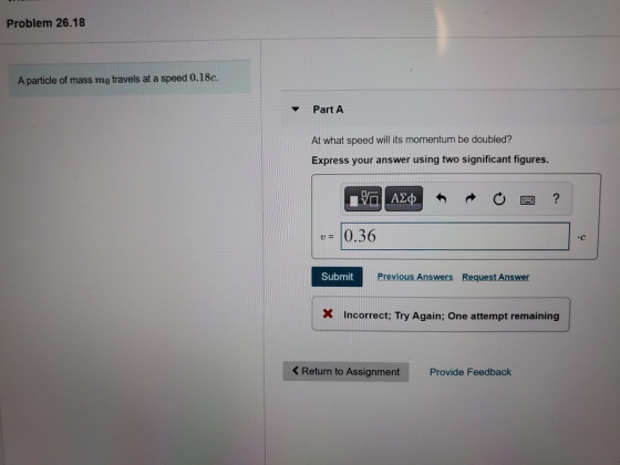 Problem 26.18 A particle of mass mo travels at a speed 0.18c. Part A At what speed will its momentum be doubled? Express your