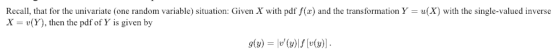 Recall, that for the univariate (one random variable) situation: Given X with pdf f(x) and the transformation Y-u(X) with the single-valued inverse x(Y), then the pdf of Y is given by