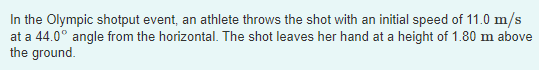 In the Olympic shotput event, an athlete throws the shot with an initial speed of 11.0 m/s at a 44.0° angle from the horizont
