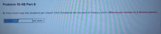 Problem 10-4B Part 6 6. How much was the dividend per share? (Hint Dividends are not paid on treasury stock ) (Round your ans