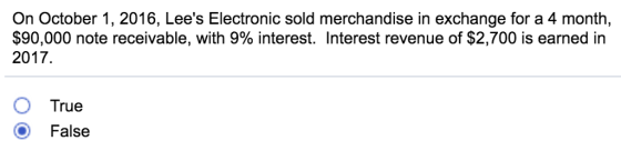 On October 1, 2016, Lees Electronic sold merchandise in exchange for a 4 month, $90,000 note receivable, with 9% interest. Interest revenue of $2,700 is earned in 2017. O True O False
