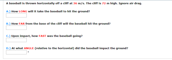 A baseball is thrown horizontally off a cliff at 36 m/s. The cliff is 72 m high. Гдnore air drag. A.) How LONG will it take the baseball to hit the ground? B.) How FAR from the base of the cliff will the baseball hit the ground? C.) Upon impact, how FAST was the baseball going? D.) At what ANGLE (relative to the horizontal) did the baseball impact the ground?