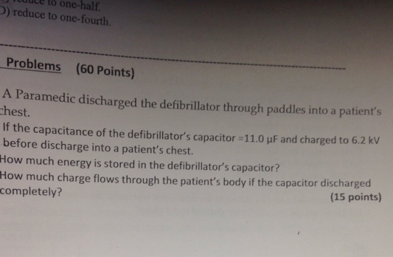 to one-half. D) reduce to one-fourth. Problems (60 Points) A Paramedic discharged the defibrillator through paddles into a patients hest. If the capacitance of the defibrillators capacitor-11.0 μF and charged to 62 kV before discharge into a patients chest. How much energy is stored in the defibrillators capacitor? Ho w much charge flows through the patients body if the capacitor discharged completely? (15 points)