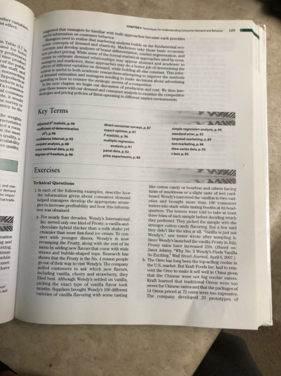 CHAPTER 4 Techniques for Understanding Consumer Demand and Behavior 109 t effect. ed that managers be familiar with both approaches because each provides useful ues need to realize that marketing analysis builkds on the fundamental eco- of demand and elasticity. Marketers take these basie economie n Table 3.7 in goies and develop analyses of brand differentiation, market segmentation, and dct pricing, While some of the formal statistical approaches used by econ nu of the public leat is to estimate demand relationships may appear abstract and academie to ofliasers and marketers, these approaches may do a better job of determining the roanagers different variables on demand, while holding all else constant. This infor. efleon is useful to both academic researchers attempting to improve the methods atiom and estimation and managers needing to make decisions about advertising the r how to counter the strategie moves of a competitor these issues with our demand and next chapter, we begin our discussion of production and cost. We then inte- consumer analysis to examine the competitive roducts actu- al consumer graredies and pricing policies of firms operating in different market environments ls, it would entry to theKey he weights adjusted R statistic, p.96 coefficient of determination direct consumer surveys, p. 87 expert opinion,p.87 multiple regression panel data, p. 92 simple regression analysis, p.94 95 targeted marketing. p. 89 test marketing, p. 88 time-series data, p.92 t-test, p. 95 t the most (R*).p.96 confidence interval, p. 95 conjoint analysis, p. 88 cross-sectional data, p. 92 degrees of freedom, p. 96 vailability price experiments, p. 88 Exercises like cotton candy or bourbon and others having ints of smokiness or a slight taste of wet card- board. Wendys narrowed the vanillas to two vari- eties and brought more than 100 consumer testers into stark white tasting booths at its head- quarters. The testers were told to take at least three bites of each sample before deciding which they preferred. They picked the sample with the stronger cotton candy flavoring. But a few said they didnt like the idea at all. Vanilla is just not Wendys, one tester wrote after sampling it. Since Wendys launched the vanilla Frosty in July Frosty sales have increased 25%. (Based on: Janet Adamy, Why No. 3 Wendys Finds Vanilla So Exciting, Wall Street Journal, April 6, 2007.) Technical Questions I. In each of the following examples, describe how the information given about consumer demand helped managers develop the appropriate strate- gies to increase profitability and how this informa- hat trade tion was obtained: a. For nearly four decades, Wendys International Inc. served only one kind of Frosty: a vanilla-and- chocolate hybrid thicker than a milk shake yet creamier than most fast-food ice cream. To con- nect with younger diners, Wendys is now revamping the Frosty, along with the rest of its menu by adding new flavors that come with wide straws and bubble-shaped tops. Research has shown that the Prosty is the No. 4 reason people go out of their way to visit Wendys. The company polled customers to ask which new flavors, including vanilla, cherry and strawberry, they liked best. Although Wendys settled on vanilla, picking the exact type of vanilla flavor took months. Suppliers brought Wendys 100 different varieties of vanilla flavoring with some tasting nation eting timat- b. The Oreo has long been the top-selling cookie in the U.S. market. But Kraft Foods Inc. had to rein- vent the Oreo to make it sell well in China given that the Chinese were not big cookie eaters. Kraft learned that traditional Oreos were too sweet for Chinese tastes and that the packages of 14 Oreos priced at 72 cents were too expensive. met- ve The company developed 20 prototypes of