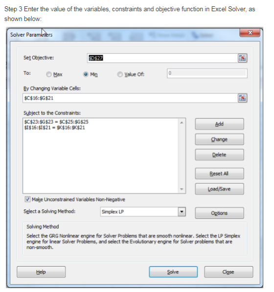 Step 3 Enter the value of the variables, constraints and objective function in Excel Solver, as shown below Solver Pa Set Objective: To: O Max By Changing Variable Cells: o Min Yalue Of SC$16:$G$21 Subject to the Constraints: SC$23:$G$23 $C$25:$G$25 SI$16:SI$21 SK$16:SK$21 Add Change Delete Reset Al Make Unconstrained Variables Non-Negative Select a Solving Method: Simplex LP Options Solving Method Select the GRG Nonlinear engine for Solver Problems that are smooth nonlinear. Select the LP Simplex engine for linear Solver Problems, and select the Evoutionary engine for Solver problems that are Help Solve Cose