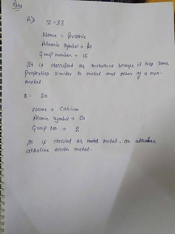 A 2=33 Name = Arsenic Atomic symbol- As Group number = 15 It is classified as metalloid because it has some Properties simila