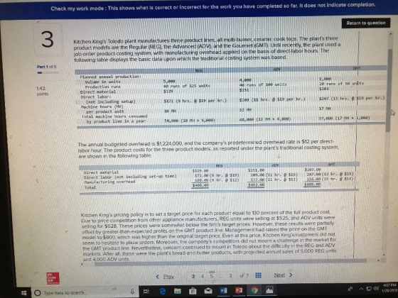 Check my work mode : This shows whet is correct or incorrect for the work you have completed so far. It does not indicate completion. Return to question 3 Kitchen Kings toledo plant mamutacturethree Procct nsel mot-tu product models are the Regufar (REG), the Advanced AD), and the Gourmet (GMT). Until recently, the plant used a ob-order product-costing system. with manufacturing overhead all mult-butnec cerarnc cookto plants three applied on the basis of ditional costing system was based. Planned annual production Volume in units Production runs 2e cuns of 5e units runs of 125 units 2 points Direct material 9 setup) (not including per product unit by product line in a year Machine houns (H) Total machine hours consumed 48,0ae 7 MH 1, 000) is $12 per The annual budgeted overnead is s1224000, and the companys predetertmaned overhead rate is s2 per reported under the plants traditional costing system borhour The procust costs for the thtee product models as r are shown ini the following table Direct moterial Direct labor (not including set-up Kitchen Kings pncing policy is to set a target price for each product equal to 130 percent of the full product cost Due to price competition from other appliance manufachirers REG uhits were selling at $525. and ADV units were selling for $628. These prices were somewhat below the firms target prices. However these results were partially offset by greater-than-expected profits on the GMT product ine. Mänagement had raised the price on the GMT model to $800, which was higher than the original target price. Even at this pice, Kitchen Kings customers did not seem to hesitate to place orders Moreover the companys competitors did not mount a challenge in the market fon the GMT product line Nevertheless. concern contihued to mount in Toledo about the difficulty in the REG a markets Ater al, these were the plamts preed and-butter products, with projected annual sales of 5,000 REG units nd ADV and 4.000 ADV of 7lNext O Type here to search