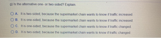 g) Is the alternative one or two-sided? Explain. O A. It is two-sided, because the supermarket chain wants to know if traffic