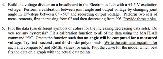 4. Build the voltage divider on a breadboard in the Electronics Lab with a +1.5 V excitation voltage. Perform a calibration between joint angle and output voltage by changing joint angle in 15°-steps between 0 - 90° and recording output voltage. Perform two sets of measurements, first increasing from 0° and then decreasing from 90% Provide these tables 5. Plot the data (use different symbols or colors for the increasing/decreasing data sets). Do you see any hysteresis? Fit a calibration function to all of the data using the MATLAB command fit. Create the function such that an angle will be computed for a measured voltage. Try first-, second-, and third-order polynomials. Write the estimated equation for each and compare R2 and RMSE values for each. Plot the curve for the model which best fits the data on a graph with the actual data points.
