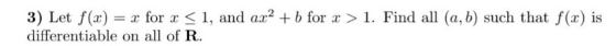 3) Let f(x) = x for x < 1, and ax2 + b for 2 > 1. Find all (a, b) such that f(x) is differentiable on all of R.