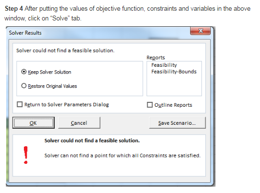 Step 4 After putting the values of objective function, constraints and variables in the above window, click on Solve tab. Solver Results Solver could not find a feasible solution. Reports Feasibility Feasibility-Bounds OKeep Solver Solution O Restore Original Values Return to Solver Parameters Dialog Outline Reports Cancel Save Scenario... Solver could not find a feasible solution. Solver can not find a point for which all Constraints are satisfied.