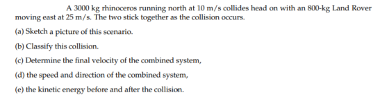 A 3000 kg rhinoceros running north at 10 m/s collides head on with an 800-kg Land Rover moving east at 25 m/s. The two stick