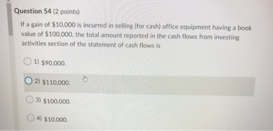 Question 54 (2 points) If a gain of $10,000 is incurred in selling (for cash) office equipment having a book value of $100,00