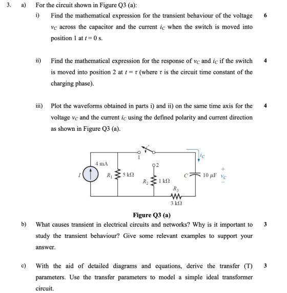 3. a) For the circuit shown in Figure Q3 (a): i) Find the mathematical expression for the transient behaviour of the voltage 6 vc across the capacitor and the current ic when the switch is moved into position 1 at t- 0 s ii) Find the mathematical expression for the response of vc and ic if the switch 4 is moved into position 2 at t charging phase) τ (where τ is the circuit time constant of the iii) Plot the waveforms obtained in parts i) and ii) on the same time axis for the 4 voltage vc and the current ic using the defined polarity and current direction as shown in Figure Q3 (a) 4 mA Figure Q3 (a) b) What causes transient in electrical circuits and networks? Why is it important to 3 study the transient behaviour? Give some relevant examples to support your answer. c) With the aid of detailed diagrams and equations, derive the transfer (T) 3 parameters. Use the transfer parameters to model a simple ideal transformer circuit.