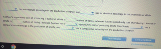 V has an absolute advantage in the production of barley, andY has an absolute advantage in the production of alfalfa. Raphaels opportunity cost of producing 1 bushel of alfalfa is alfalfa is comparative advantage in the production of aifaifa, andhas a comparative advantage in the production of barley bushels of barley, whereas Susans opportunity cost of producing 1 bushel of hasa bushels of barley. Because Raphael has opportunity cost of producing alfalfa than Susan, Grade It Now Save & Continue Continue without saving