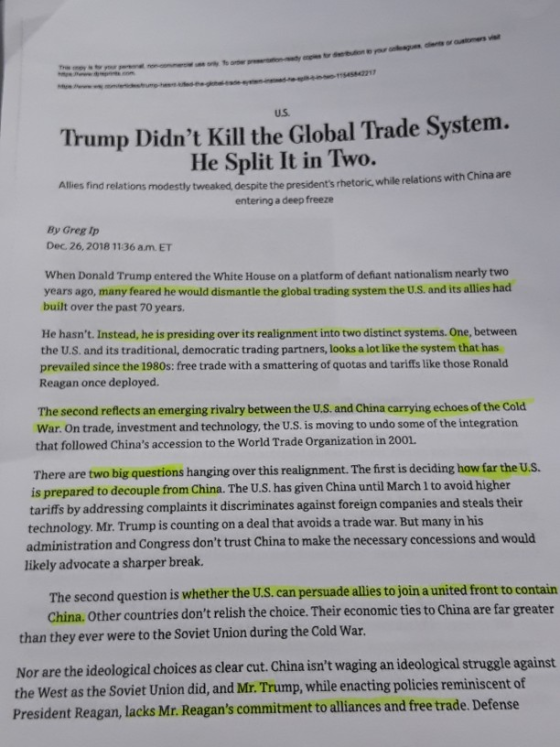 us. Trump Didnt Kill the Global Trade System. He Split It in Two. Allies find relations modestly tweaked despite the presidents rhetoric, while relations with China are entering a deep freeze By Greg Ip Dec. 26, 2018 1136 am. ET When Donald Trump entered the White House on a platform of defiant nationalism nearly two years ago, many feared he would dismantle the global trading system the U.S. and its allies had built over the past 70 years. He hasnt. Instead, he is presiding over its realignment into two distinct systems. One, between the U.S. and its traditional, democratic trading partners, looks a lot like the system that has prevailed since the 1980s: free trade with a smattering of quotas and tariffs like those Ronald Reagan once deployed. The second reflects an emerging rivalry between the U.S. and China carrying echoes of the Cold War. On trade, investment and technology, the U.S. is moving to undo some of the integration that followed Chinas accession to the World Trade Organization in 2001. There are two big questions hanging over this realignment. The first is deciding how far the U.S. is prepared to decouple from China. The U.S. has given China until March 1 to avoid higher tariffs by addressing complaints it discriminates against foreign companies and steals their technology. Mr. Trump is counting on a deal that avoids a trade war. But many in his administration and Congress dont trust China to make the necessary concessions and would likely advocate a sharper break. The second question is whether the U.s, can persuade allesto join a united front to contain China. Other countries dont relish the choice. Their economic ties to China are f than they ever were to the Soviet Union during the Cold War Nor are the ideological choices as clear cut. China isnt waging an ideological struggle against the West as the Soviet Union did, and Mr. Trump, while enacting policies reminiscent of President Reagan, lacks Mr. Reagans commitment to alliances and free trade. Defense