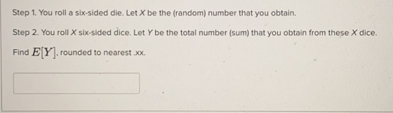 Step 1. You roll a six-sided die. Let X be the (random) number that you obtain. Step 2. You roll X six-sided dice. Let Y be t