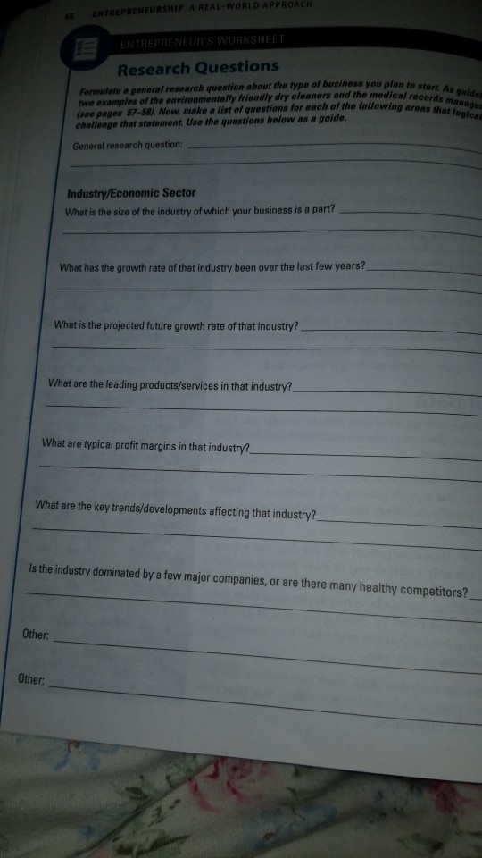 ENTREPRENEURSHIP A REAL-WORLD APPROACH HEET Research Questions Formulato a general research question about the type of business you plan to wo examples of the environmentally friendly dry cleaners and the medical (see pages 57-58 Now, make a list of questions challenge that statement. Use the questions below as a guide records for each of the following areas that logical General research question Industry/Economic Sector What is the size of the industry of which your business is a part? What has the growth rate of that industry been over the last few years? What is the projected future growth rate of that industry? What are the leading products/services in that industry? What are typical profit margins in that industry? What are the key trends/developments affecting that industry? ls the industry dominated by a few major companies, or are there many healthy competitors? Other Other