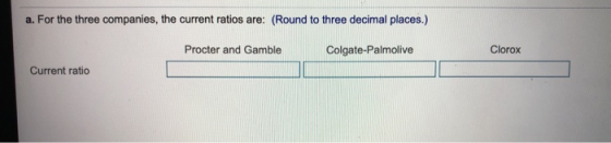 a. For the three companies, the current ratios are: (Round to three decimal places.) Procter and Gamble Colgate-Palmolive Clo
