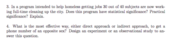 3. In a program intended to help homeless getting jobs 30 out of 40 subjects are now work ing full-time cleaning up the city. Does this program have statistical significance? Practical significance? Explain. 4. What is the most effective way, either direct approach or indirect approach, to get a phone number of an opposite sex? Design an experiment or an observational study to an swer this question