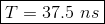 T = 37.5 ns