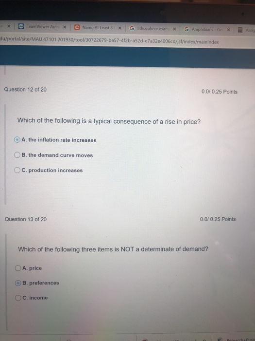 × | Θ TeamViewer Aut. × 1 e Name At Least 8 : × G lithosphere exam× 1 G Amphibians . Go X | du/portal/site/MAU 47101.201930/tool/30722679-ba57-412b-a52d-e7a32e4006cd/jsf/index/mainindex Question 12 of 20 0.0/ 0.25 Points Which of the following is a typical consequence of a rise in price? OA. the inflation rate increases B. the demand curve moves OC. production increases Question 13 of 20 0.0/ 0.25 Points Which of the following three items is NOT a determinate of demand? O A. price B, preferences C. income