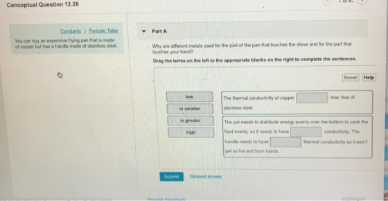 Conceptual Question 12.26 Part A You can buy an expensive frying pan that is made of copper but has a handle made of stainless steel. Why are different metals used for the part of the pan that touches the stove and for the part that touches your hand? Drag the terms on the left to the appropriate blanks on the right to complete the sentences Reset Help low The thermal conductivity of copper stainless steel The pot needs to distribute energy evenly over the bottom to cook the food evenly, so it needs to have handle needs to have get so hot and burn hands than that of is smaller is greater high conductivity. The thermal conductivity so it wont Submit Request Answer