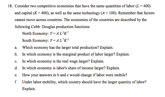 18. Consider two competitive economies that have the same quantities of labor (L 400) and capital (K 400), as well as the same technology (A 100). Remember that factors cannot move across countries. The economies of the countries are described by the following Cobb-Douglas production functions: North Economy: Y.4L.3K7 South Economy: Y-ALK3 a. Which economy has the larger total production? Explain. b. In which economy is the marginal product of labor larger? Explain. c. In which economy is the real wage larger? Explain. d. In which economy is labors share of income larger? Explain. e. How your answers in b and c would change if labor were mobile? f Under labor mobility, which country should have the larger quantity of labor? Explain.