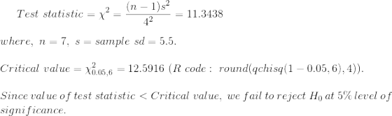 Test~statistic=\chi^2=\frac{(n-1)s^2}{4^2}=11.3438\\\\ where,~n=7,~s=sample~sd=5.5.\\\\ Critical~value=\chi^2_{0.05,6}=12.5916~(R~code:~round(qchisq(1-0.05,6),4)).\\\\ Since~value~of~test~statistic<Critical~value,~we~fail~to~reject~H_0~at~5\%~level~of\\ significance.