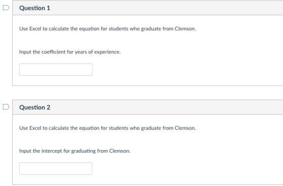 D Question 1 Use Excel to calculate the equation for students who graduate from Clemson Input the coefficient for years of experience. DQuestion 2 Use Excel to calculate the equation for students who graduate from Clemson. Input the intercept for graduating from Clemson.