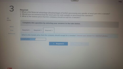 Help 3 Required 1. what is the financial advantage (disadvantage) of further processing one spindle of 2 Woul wool yam into a sweater ld you recommend that the wool yam be sold outright or a. What is the lowest price that the company should accept for a sweater? 20 OES Complete this question by estering your answers in the t abs below Whst is the lowest price that the company should accept for a sweater? nd your answer to 2 decimal c