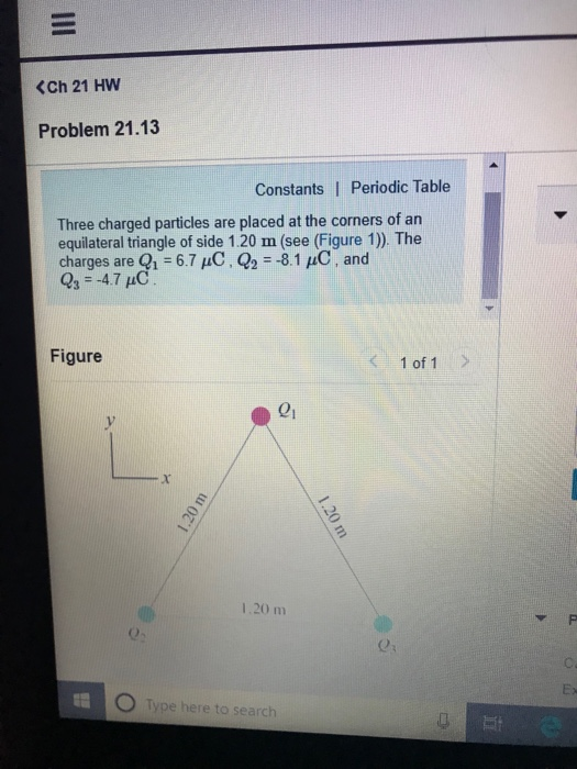 <Ch 21 HW Problem 21.13 Constants I Periodic Table Three charged particles are placed at the corners of an equilateral triangle of side 1.20 m (see (Figure 1)). The charges are 1-6.7 uC, Q2 8.1 pC, and 03 4.7 C Figure 1 of 1 01 1.20 m 0- Type here to search