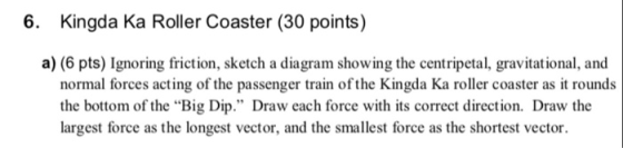 6. Kingda Ka Roller Coaster (30 points) a) (6 pts) Ignoring friction, sketch a diagram showing the centripetal, gravitational