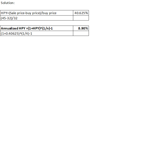 Solution: 40.625% HPY=(Sale price-buy price) buy price (45-32)/32 8.90% Annualized HPY = (1+HPY)^(1/n)-1 (1+0.40625)^(1/4)-1