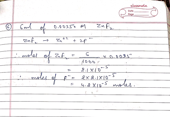 classmate Date Page - ① Gunl of 0.00350 m znfz znf → Zn +2 + 2f- . moles of Zuf = 6 x 0.0035 1000 2.180-5 Ang = &x 2.1X10-3 4