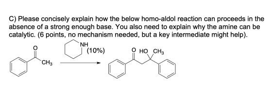 C) Please concisely explain how the below homo-aldol reaction can proceeds in the absence of a strong enough base. You also n