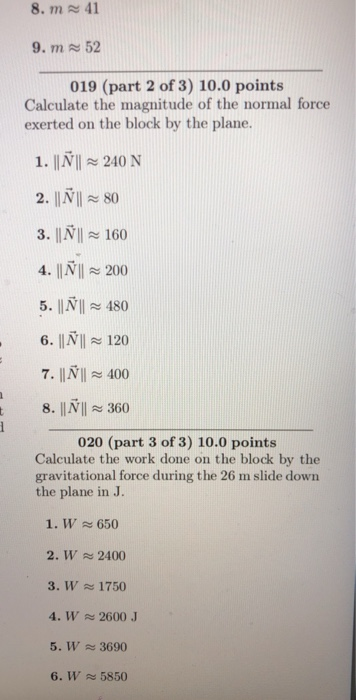 8. m 41 9. m 52 019 (part 2 of 3) 10.0 points Calculate the magnitude of the normal force exerted on the block by the plane. 1. IN 240 N 2. IIN80 3. | NI 160 4. INI 200 5. NI 480 6. INIl 120 7. |INI 400 8. IINl 360 020 (part 3 of 3) 10.0 points Calculate the work done on the block by the gravitational force during the 26 m slide down the plane in J. 1. W650 2. W 2400 3. W 1750 4. W 2600 5. W 3690 6. W 5850