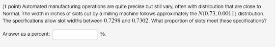 (1 point) Automated manufacturing operations are quite precise but still vary, often with distribution that are close to Normal. The width in inches of slots cut by a milling machine follows approximately the N(0.73, 0.0011) distribution. The specifications allow slot widths between 0.7298 and 0.7302. What proportion of slots meet these specifications? Answer as a percent: