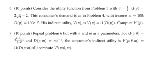 6. (10 points) Consider the utility function from Problem 3 with θ 1. eU(q) - 2-2. This consumers demand is as in Problem 4, with income 100 D(p) 100e P. His indirect utility, V(p), is V(p)-U(D(P)). Compute V(p). 7, (10 points) Repeat problem 6 but with θ and m as a parameters. For u(z θ) 1-0 and D(p;m) --me-r, the consumers indirect utility is V(p;θ, m) ;m);); compute u(D(p V(p:0, m).