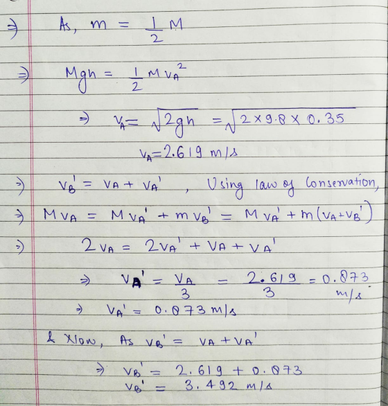 3 As, m = IM 2 2 I MVA 2 Mgn = *= n2gh = x 2 x 9.8 x 0.35 VA= 2.619 mis Using law of Conservation, 3 M VA = M VA & m vel VA